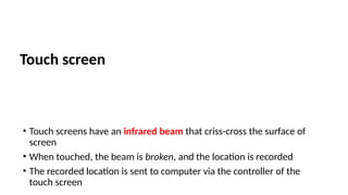 Touch screen
• Touch screens have an infrared beam that criss-cross the surface of
screen
• When touched, the beam is broken, and the location is recorded
• The recorded location is sent to computer via the controller of the
touch screen
 