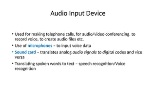 Audio Input Device
• Used for making telephone calls, for audio/video conferencing, to
record voice, to create audio files etc.
• Use of microphones – to input voice data
• Sound card – translates analog audio signals to digital codes and vice
versa
• Translating spoken words to text – speech recognition/Voice
recognition
 