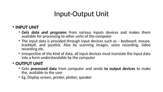 Input-Output Unit
• INPUT UNIT
• Gets data and programs from various inputs devices and makes them
available for processing to other units of the computer
• The input data is provided through input devices such as – keyboard, mouse,
trackball, and joystick. Also by scanning images, voice recording, video
recording etc.
• Irrespective of the kind of data, all input devices must translate the input data
into a form understandable by the computer
• OUTPUT UNIT
• Gets processed data from computer and sends to output devices to make
the, available to the user
• Eg. Display screen, printer, plotter, speaker
 