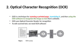 2. Optical Character Recognition (OCR)
• OCR is a technique for scanning a printed page, translating it, and then using the
OCR software to recognize the image as text that is editable.
• OCR uses Optical Character Reader for recognition
• To edit scanned text, we need OCR software
 