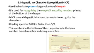 3. Magnetic Ink Character Recognition (MICR)
•Used in banks to process large volumes of cheques
•It is used for recognizing the magnetic encoding numbers printed
at the bottom of the cheque
•MICR uses a Magnetic ink character reader to recognize the
characters
•Reading speed of MICR is faster than OCR
•The numbers in the bottom of the cheque include the bank
number, branch number and cheque number
 