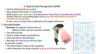 4. Optical Mark Recognition (OMR)
• Used to detect marks on a paper
• Uses optical mark reader to read marks
• OMR reader scans the forms, and determines marks that are positioned correctly
(Darker than the surrounding paper) and passes this information correctly to
computer for processing.
• It uses a beam of light that is reflected on the paper with marks
5. Barcode Reader
• Barcodes are adjacent vertical lines of
different width that are machine readable
• Fast and accurate
• Used in supermarkets, bookstalls etc.
• Uses barcode for identification.
• Barcodes are read using reflective light
by barcode readers.
• This information is input to the computer
• which interprets the code using the spacing and thickness of bars.
 