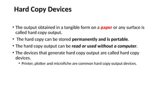 Hard Copy Devices
• The output obtained in a tangible form on a paper or any surface is
called hard copy output.
• The hard copy can be stored permanently and is portable.
• The hard copy output can be read or used without a computer.
• The devices that generate hard copy output are called hard copy
devices.
• Printer, plotter and microfiche are common hard copy output devices.
 