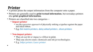 Printer
• A printer prints the output information from the computer onto a paper.
• Printers are generally used to print textual information, but nowadays printers
also print graphical information.
• Printers are classified into two categories—
• Impact printer
• use the typewriter approach of physically striking a typeface against the paper
and inked ribbon.
• E.g. Dot matrix printers, daisy wheel printers , drum printers
• Non-impact printer.
• They do not hit or impact a ribbon to print.
• They use electro-static chemicals and ink-jet technologies.
• E.g. Inkjet printer, Laser printer
•
 