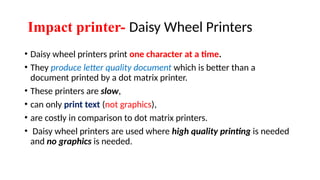 Impact printer- Daisy Wheel Printers
• Daisy wheel printers print one character at a time.
• They produce letter quality document which is better than a
document printed by a dot matrix printer.
• These printers are slow,
• can only print text (not graphics),
• are costly in comparison to dot matrix printers.
• Daisy wheel printers are used where high quality printing is needed
and no graphics is needed.
 
