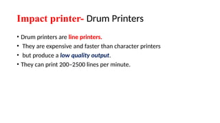 Impact printer- Drum Printers
• Drum printers are line printers.
• They are expensive and faster than character printers
• but produce a low quality output.
• They can print 200–2500 lines per minute.
 