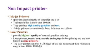 Non Impact printer-
• Ink-jet Printers
• spray ink drops directly on the paper like a jet
• Their resolution is more than 500 dpi.
• They produce high quality graphics and text.
• Ink-jet printers are commonly found in homes and offices.
• Laser Printers
• provide highest quality of text and graphics printing.
• Laser printers process and store the entire page before printing and are also
known as page printers.
• The laser printer can print 5–24 pages of text per minute and their resolution
ranges from 400 to 1200 dpi.
 