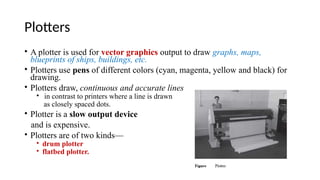 Plotters
• A plotter is used for vector graphics output to draw graphs, maps,
blueprints of ships, buildings, etc.
• Plotters use pens of different colors (cyan, magenta, yellow and black) for
drawing.
• Plotters draw, continuous and accurate lines
• in contrast to printers where a line is drawn
as closely spaced dots.
• Plotter is a slow output device
and is expensive.
• Plotters are of two kinds—
• drum plotter
• flatbed plotter.
 