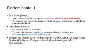Plotters(contd..)
• In a drum plotter,
• pens mounted on the carriage are stationary and move only horizontally;
• for vertical movement, the drum on which the paper is fixed moves clockwise
and anti-clockwise.
• In a flatbed plotter,
• the paper is fixed on a flat bed.
• The paper is stationary and the pens mounted on the carriage move
horizontally and vertically to draw lines.
• Plotters are mainly used for drawings in AUTOCAD, Computer Aided
Design (CAD) and Computer Aided Manufacturing (CAM)
applications.
 