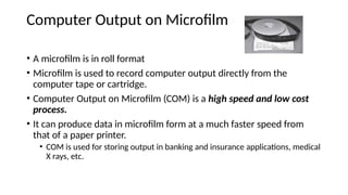 Computer Output on Microfilm
• A microfilm is in roll format
• Microfilm is used to record computer output directly from the
computer tape or cartridge.
• Computer Output on Microfilm (COM) is a high speed and low cost
process.
• It can produce data in microfilm form at a much faster speed from
that of a paper printer.
• COM is used for storing output in banking and insurance applications, medical
X rays, etc.
 