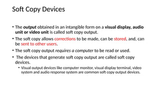 Soft Copy Devices
• The output obtained in an intangible form on a visual display, audio
unit or video unit is called soft copy output.
• The soft copy allows corrections to be made, can be stored, and, can
be sent to other users.
• The soft copy output requires a computer to be read or used.
• The devices that generate soft copy output are called soft copy
devices.
• Visual output devices like computer monitor, visual display terminal, video
system and audio response system are common soft copy output devices.
 