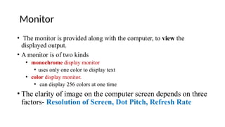Monitor
• The monitor is provided along with the computer, to view the
displayed output.
• A monitor is of two kinds
• monochrome display monitor
• uses only one color to display text
• color display monitor.
• can display 256 colors at one time
• The clarity of image on the computer screen depends on three
factors- Resolution of Screen, Dot Pitch, Refresh Rate
 
