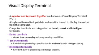 Visual Display Terminal
• A monitor and keyboard together are known as Visual Display Terminal
(VDT).
• A keyboard is used to input data and monitor is used to display the output
from the computer.
• Computer terminals are categorized as dumb, smart and intelligent
terminals.
• Dumb terminals
• do not have processing and programming capabilities.
• Smart terminals
• have built-in processing capability but do not have its own storage capacity.
• Intelligent terminals
• have both built-in processing and storage capacity.
 