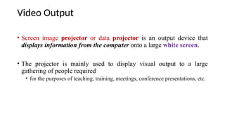 Video Output
• Screen image projector or data projector is an output device that
displays information from the computer onto a large white screen.
• The projector is mainly used to display visual output to a large
gathering of people required
• for the purposes of teaching, training, meetings, conference presentations, etc.
 