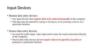 Input Devices
• Human data entry devices
• Are input devices that require data to be entered manually to the computer
• The data may be entered by typing or keying in, or by pointing a device to a
particular location.
• Source data entry devices
• are used for audio input, video input and to enter the source document directly
to the computer.
• Source data entry devices do not require data to be typed-in, keyed-in or
pointed to a particular location.
 