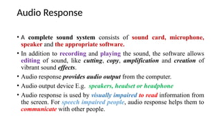 Audio Response
• A complete sound system consists of sound card, microphone,
speaker and the appropriate software.
• In addition to recording and playing the sound, the software allows
editing of sound, like cutting, copy, amplification and creation of
vibrant sound effects.
• Audio response provides audio output from the computer.
• Audio output device E.g. speakers, headset or headphone
• Audio response is used by visually impaired to read information from
the screen. For speech impaired people, audio response helps them to
communicate with other people.
 
