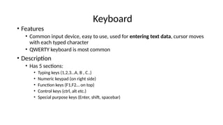 Keyboard
• Features
• Common input device, easy to use, used for entering text data, cursor moves
with each typed character
• QWERTY keyboard is most common
• Description
• Has 5 sections:
• Typing keys (1,2,3…A, B , C..)
• Numeric keypad (on right side)
• Function keys (F1,F2… on top)
• Control keys (ctrl, alt etc.)
• Special purpose keys (Enter, shift, spacebar)
 