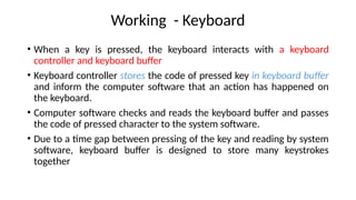 Working - Keyboard
• When a key is pressed, the keyboard interacts with a keyboard
controller and keyboard buffer
• Keyboard controller stores the code of pressed key in keyboard buffer
and inform the computer software that an action has happened on
the keyboard.
• Computer software checks and reads the keyboard buffer and passes
the code of pressed character to the system software.
• Due to a time gap between pressing of the key and reading by system
software, keyboard buffer is designed to store many keystrokes
together
 