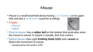 Mouse
• Mouse is a small hand-held device having 2 or 3 buttons on its upper
side and also a small wheel (used for scrolling)
• 2 Types:
• Physical
• Optical
• Physical mouse: Has a rubber ball on the bottom that protrudes when
the mouse is moved. It require a smooth, dust free surface
• Optical mouse: Uses Light Emitting Diode (LED) and a sensor to
detect the movement of mouse
• Introduced by Microsoft in 1999
 