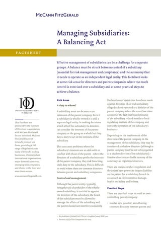 Managing Subsidiaries:
A Balancing Act
Effective management of subsidiaries can be a challenge for corporate
groups. A balance must be struck between control of a subsidiary
(essential for risk management and compliance) and the autonomy that
it needs to operate as an independent legal entity. This factsheet looks
at some risk areas for directors and parent companies where too much
control is exercised over a subsidiary and at some practical steps to
achieve a balance.
Risk Areas
A duty to whom?
A subsidiary must not be seen as an
extension of the parent company. Even if
a subsidiary is wholly-owned it is still a
separate legal entity. In making decisions
which affect the subsidiary its directors
can consider the interests of the parent
company or the group as a whole but they
have a duty to act in the interests of the
subsidiary.
This can cause problems where the
subsidiary’s interests are at odds with or
conflict with those of the parent - where the
directors of a subsidiary prefer the interests
of the parent company, they risk breaching
their duty to the subsidiary. This is difficult
to avoid where there are common directors
between parent and subsidiary companies.
Control and management
Although the parent entity, typically
being the sole shareholder of the wholly-
owned subsidiary, is entitled to appoint
the directors of the subsidiary, the board
of the subsidiary must be allowed to
manage the affairs of the subsidiary and
the parent should not interfere excessively.
Declarations of restriction have been made
against directors of an Irish subsidiary
alleged to have operated as a division of the
parent company where the court has taken
account of the fact that board minutes
of the subsidiary related mostly to local
regulatory matters of the company and
not to the operation of the subsidiary’s
business.1
Depending on the involvement of the
directors of the parent company in the
management of the subsidiary, they may be
considered as shadow directors (although a
parent company itself is not to be regarded
as a shadow director of its subsidiaries).2
Shadow directors are liable in many of the
same ways as registered directors.
There are instances where regulators and
the courts have powers to impose liability
on the parent for a subsidiary breach in
areas such as environmental damage,
health and safety and bribery.
Practical Steps
There are practical steps to avoid an over-
controlling parent company:
•• insofar as is possible, avoid having
common directors between parent and
factsheet
This factsheet was
produced by the Institute
of Directors in association
with McCann FitzGerald
for use in Ireland. McCann
FitzGerald is one of
Ireland’s premier law
firms, providing a full
range of legal services to
many of Ireland’s leading
businesses. Clients include
international organisations,
major domestic concerns,
emerging Irish companies
and clients in the State and
semi-State sectors.
www.mccannfitzgerald.com
1	 Re 360Atlantic (Ireland) Ltd, O’Ferrel v Coughlan [2004] IEHC 410.
2	 Section 221(2) of the Companies Act 2014.
 