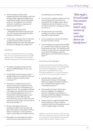 Future OfTechnology
11
l HP lab head Raymond Beausoleil,
emphasizing that the technology is still in the
prototype stage suggests that applications
could be wide ranging. ‘We envision people
using it for new graphical user interfaces,
interactive visualizations, mapping, and
pharmaceutical models lxxxv
.’
l Research suggests that by 2025
‘...holographic teleconferencing and virtual
‘dry runs’ of projects will consign old office
templates to the dustbin lxxxvi
.’
l ‘In their place, multiple surfaces in the home,
or shared work hub, will be coated with
digitally enabled smart paint that will project
3D avatars of colleagues at a single touch.’
Interfaces
It has been remarked that the future is already
here, but is not evenly distributed. One possible
reading of this is that developments in the lab
will take several years to hit commercial maturity.
l The advent of graphene brings forth the
premise of folding flexible screens on our
devices lxxxvii
.
l The MIT Media Lab’s Recompose project is
already looking at how a physical surface can
change in response to gesture-based
commands lxxxviii
.
l Daniel Burrus a leading futurist on tech
trends and innovation suggests that such
interfaces will appear on smartphones as a
matter of course. ‘Your smartphone will have
a 3D display and a 3D web browser, and you
won’t need special glasses to view it. So
instead of just viewing web pages on your
smart phone, you’ll be able to go into
environments (or stores or showrooms) and
manoeuvre around in them, just as you do on
devices like the Xbox lxxxix
.’
l Mr Burrus also believes that some
smartphones will be screen-less. Not only
does it have utility in reducing the need for a
battery, but advances in voice activation
make it a potentially user friendlier interface.
l With Apple’s Siri and Google Voice Actions
and Voice Search, early versions of voice-
controlled devices are already here.
l The screen-less smartphone will be touch and
voice activated, with a connection to a
personalised ultra intelligent agent, able to
verbally give you the information, such as
turn-by-turn directions, reading your email to
you and so on.
l The repercussions of a screen-less
smartphone would be considerable,
especially for app developers xc
.
l Future smartphones may have the ability to
be used in biometric security.
l Future smartphones may also have the ability
to ‘...link with smart surfaces just by putting
them beside each other. The smartphone will
be able to connect with voice operated, touch
screen devices like desktop computers,
allowing you to control the device using your
phone xci
.’
Immersive technologies
A panel representing Imperial College London,
the Massachusetts Institute of Technology (MIT),
the University of Washington, and the UK
government, concluded that by 2025,
technology will allow us to conjure workspaces
out of thin air by using interactive surfaces xcii
.
l Leah Buechley, a professor at the
Massachusetts Institute of Technology’s
Media Lab suggests that within a decade or
two, interfaces will be ubiquitous and
increasingly immersive xciii
.
l One example is her team’s 2010 project,
electronic wallpaper. The wallpaper’s
electronic components are painted on, so
they look and feel like wallpaper, but they are
actually giant interactive screens.
l Putting a hand on a papered wall will send a
wireless signal to a computer, tablet or
smartphone, which can then play bird sounds
or dim or brighten lights on the wall.
Indeed, our wired environment is set to become
both more interactive and more immersive. IBM,
in its annual 5 in 5 technology forecast, predicts
that by 2018 we will see computers with xciv
:
“With Apple’s
Siri and Google
Voice Actions
andVoice
Search, early
versions of
voice-
controlled
devices are
already here.”
 