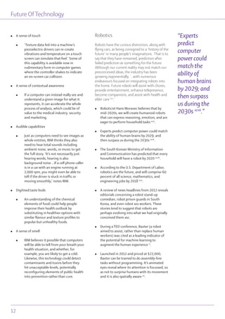 Future OfTechnology
12
l A sense of touch
l ‘Texture data fed into a machine’s
piezoelectric drivers can re-create
vibrations and temperature on a touch
screen can simulate that feel.’ Some of
this capability is available now in
rudimentary form in computer games
where the controller shakes to indicate
an on-screen car collision.
l A sense of contextual awareness
l If a computer can instead really see and
understand a given image for what it
represents, it can accelerate the whole
process of analysis, which could be of
value to the medical industry, security
and marketing.
l Audible capabilities
l Just as computers need to see images as
whole entities, IBM thinks they also
need to hear total sounds including
ambient noise, words, or music to get
the full story. ‘It’s not necessarily just
hearing words, hearing is also
background noise …If a cell phone caller
is in a car with an engine running at
2,000 rpm, you might even be able to
tell if the driver is stuck in traffic or
moving smoothly,’ notes IBM.
l Digitised taste buds
l An understanding of the chemical
elements of food could help people
improve their health outlook by
substituting in healthier options with
similar flavour and texture profiles to
popular but unhealthy foods.
l A sense of smell
l IBM believes it possible that computers
will be able to tell from your breath your
health situation, and whether, for
example, you are likely to get a cold.
Likewise, this technology could detect
contaminants and toxins before they
hit unacceptable levels, potentially
reconfiguring elements of public health
into prevention rather than cure.
Robotics
Robots have the curious distinction, along with
flying cars, as being consigned to a ‘history of the
future’ in many people’s imaginations. That is to
say that they have remained, prediction after
failed prediction as something for the future.
Although our current reality may not match our
preconceived ideas, the industry has been
growing exponentially, ‘...with numerous
endeavours focused on integrating robots into
the home. Future robots will assist with chores,
provide entertainment, enhance telepresence,
become companions, and assist with health and
elder care xcv
.’
l Roboticist Hans Moravec believes that by
mid-2020s, we will create humanoid robots
that can express reasoning, emotion, and are
eager to perform household tasks xcvi
.
l Experts predict computer power could match
the ability of human brains by 2029; and
then surpass us during the 2030s xcvii
.
l The South Korean Ministry of Information
and Communication has predicted that every
household will have a robot by 2020 xcviii
.
l According to the U.S. Department of Labor,
robotics are the future, and will comprise 60
percent of all science, mathematics, and
engineering jobs by 2018 xcix
.
l A review of news headlines from 2012 reveals
editorials concerning a robot stand-up
comedian, robot prison guards in South
Korea, and even robot sex workers. These
stories tend to suggest that robots are
perhaps evolving into what we had originally
conceived them asc.
l During a TED conference, Baxter (a robot
aimed to assist, rather than replace human
workers) was cited as a leading indicator of
the potential for machine learning to
augment the human experience ci
.
l Launched in 2012 and priced at $22,000,
Baxter can be trained to do assembly-line
tasks without programming. It’s animated
eyes reveal where its attention is focussed, so
as not to surprise humans with its movement
and it is also spatially aware cii
.
“Experts
predict
computer
power could
match the
ability of
human brains
by 2029; and
then surpass
us during the
2030s xcvii
.”
 