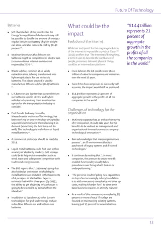 Batteries
l Jeff Chamberlain of the Joint Center for
Energy Storage Research believes it may still
be possible to double the amount of energy a
regular lithium-ion battery of given weight
can store, and also reduce its cost by 30-40
percent ciii
.
l McKinsey estimates that lithium-ion
batteries might be competitive in electric cars
(vs conventional internal-combustion
engines) by 2020 civ
.
l Waste sulphur, common at oil sands
extraction sites, is being transformed into
lightweight plastic for use in electric
batteries. The plastic created is used to
manufacture lithium-sulphur (Li-S) batteries
cv
.
l Li-S batteries are lighter than current lithium-
ion batteries used in electric and hybrid
vehicles today making them an attractive
option for the transportation industry to
consider.
l Prof Donald Sadoway, from the
Massachusetts Institute of Technology, has
been working on one technology designed to
sequester electricity and then releasing it on
demand (something the Grid does not do
well). This technology is in the form of liquid
metal batteries cvi
.
l A commercial prototype should be ready by
2014.
l Liquid metal batteries could find uses within
a variety of electricity markets. Grid storage
could be to help make renewables such as
wind, wave and solar power competitive with
traditional energy sources.
l The BBC reports that ‘...Sadoway’s group has
also looked at one model in which liquid
metal batteries are installed in the basements
of skyscrapers in Manhattan. Experts
estimate that within three years (by 2015),
the ability to get electricity in Manhattan is
going to be exceeded by demand from the
islandcvii.’
l In addition to liquid metal, other battery
technologies for grid-scale storage include
redox flow, lithium-ion and sodium-ion
batteries.
What could be the
impact
Evolution of the internet
Whilst an ‘end point’ for the ongoing evolution
of the internet is impossible to predict, Cisco cviii
(2013) proffers that ‘The Internet of Everything’,
a term it uses to describe the confluence of
people, processes, data and physical things,
could be an intermediate platform.
l Cisco believes the IoE could create $14.4
trillion of value for companies and industries
over the next 10 years.
l Even if this forecast proves to even only half
accurate, the impact would still be profound.
l $14.4 trillion represents 21 percent of
aggregate growth in the profits of all the
companies in the world.
Challenges of technology for the
organisation
l McKinsey suggests that, as with earlier waves
of IT innovation, it could take years for the
benefits to be realised as management and
organisational innovation must accompany
technological innovation cix
.
l Bain acknowledges that many organisations
possess ‘...an IT environment that is a
patchwork of legacy systems and ill-suited
technologies.’
l It continues by noting that ‘...in most
companies, the pressure to create new IT-
enabled functionality usually takes
precedence over fixing what’s broken or
underperforming.’
l ‘The perverse result of piling new capabilities
on top of an increasingly rickety foundation
is to add unnecessary complexity and drive up
costs, making it harder for IT to serve even
basic business requests in a timely manner.’
l As a result of this unnecessary complexity, 85
percent or more of total IT outlays are
focused on maintaining existing systems,
leaving just 15 percent for new initiatives.
Future OfTechnology
13
“$14.4 trillion
represents 21
percent of
aggregate
growth in the
profits of all
the companies
in the world.”
 
