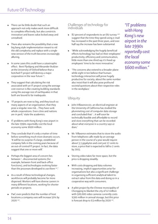 Future OfTechnology
14
l There can be little doubt that such an
approach not only makes work more difficult
to complete effectively, but also constricts
innovation and leaves value locked away and
unrealised.
l There also remains the possibility that a new
big bang style implementation meant to rid
the old complexity and replace with a single
new version of the truth becomes increasingly
alluring.
l In some cases this could have a catastrophic
effect. Bent Flyvbjerg and Alexander Budzier
at the University of Oxford believe that a
botched IT project will destroy a major
corporation in the near future cx
.
l They suggest that calculating the risk
associated with an IT project using the average
cost overrun is like creating building standards
using the average size of earthquakes in that
both are bound to be inadequate.
l ‘IT projects are now so big, and they touch so
many aspects of an organization, that they
pose a singular new risk….They have sunk
whole corporations. Even cities and nations
are in peril,’ state the academics.
l IT problems with Hong Kong’s new airport in
the late 1990s reportedly cost the local
economy some $600 million.
l They conclude that it’s only a matter of time
before something much more dramatic occurs.
‘It will be no surprise if a large, established
company fails in the coming years because of
an out-of-control IT project. In fact, the data
suggest that one or more will.’
l Perhaps the biggest area of concern lies
between ‘...disconnected systems (for
example, between front and back-office
functions), and technologies evolving faster
than the processes developed to use them cxi
.’
l As a result of these technological changes,
workforces will probably become far more
dispersed. Workers will have diverse careers in
many different locations, working for shorter
periods on projects.
l PwC even predicts that the number of host
locations a company uses will increase 50% by
2020 cxii
.
Challenges of technology for
individuals
l 82 percent of respondents to an EIU survey cxiii
suggest that the time they spend using e-mail
has increased in the past three years, and over
half say the increase has been substantial.
l ‘While acknowledging the hugely beneficial
effects technology has had on their employees’
productivity, efficiency and communication,
little more than one-third say it’s freed up
employees’ time to be more innovative.’
l ‘The concerns also extend to a broader plane:
while eight in ten believe that human-
technology interaction will prove hugely
productive for society, about the same number
also insist that it will also pose profound
societal questions about their respective roles
in the workplace.’
Ubiquity
l John Villasenorcxiv, an electrical engineer at
the University of California has studied the
plummeting cost of computer data storage
and concluded that ‘...it will soon be
technically feasible and affordable to record
and store everything that can be recorded
about what everyone in a country says or
does.’
l Mr. Villasenor estimates that to store the audio
from telephone calls made by an average
person in the course of a year would require
about 3.3 gigabytes and cost just 17 cents to
store, a price that is expected to fall to 2 cents
by 2015.
l Storing video takes far more space, but the
price is dropping steadily.
l With costs dropping and data volumes
increasing, implicit opportunities arise for
organisations but also a significant challenge
in organising sufficient analytical talent to
extract value from this data and doing so in a
cooperative way with consumers.
l A pilot project by the Chinese municipality of
Chongqing to blanket the city of 12 million
with 500,000 video cameras currently costs
$300 million in annual storage, but this price
is forecast drop to $3 million by 2020 cxv
.
“IT problems
with Hong
Kong’s new
airport in the
late 1990s
reportedly cost
the local
economy some
$600 million.”
 