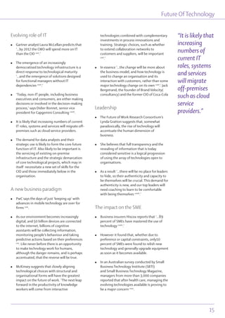 Future OfTechnology
15
Evolving role of IT
l Gartner analyst Laura McLellan predicts that
‘...by 2017 the CMO will spend more on IT
than the CIO cxvi
.’
l The emergence of an increasingly
democratised technology infrastructure is a
direct response to technological maturity
‘...and the emergence of solutions designed
for functional managers without IT
dependencies cxvii
.’
l ‘Today, non-IT people, including business
executives and consumers, are either making
decisions or involved in the decision-making
process,’ says Didier Bonnet, senior vice
president for Capgemini Consulting cxviii
.
l It is likely that increasing numbers of current
IT roles, systems and services will migrate off-
premises such as cloud service providers.
l The demand for data analysts and their
strategic use is likely to form the core future
function of IT. Also likely to be important is
the servicing of existing on-premise
infrastructure and the strategic demarcation
of core technological projects, which may in
itself necessitate a new set of skills for the
CIO and those immediately below in the
organisation.
A new business paradigm
l PwC says the days of just ‘keeping up’ with
advances in mobile technology are over for
firms cxix
.
l As our environment becomes increasingly
digital, and 50 billion devices are connected
to the internet, billions of cognitive
assistants will be collecting information,
monitoring people’s behaviour and taking
predictive actions based on their preferences
cxx
. Like never before there is an opportunity
to make technology work for humans,
although the danger remains, and is perhaps
accentuated, that the reverse will be true.
l McKinsey suggests that closely aligning
technological choices with structural and
organisational forms will have the greatest
impact on the future of work. ‘The next leap
forward in the productivity of knowledge
workers will come from interactive
technologies combined with complementary
investments in process innovations and
training. Strategic choices, such as whether
to extend collaboration networks to
customers and suppliers, will be important
cxxi
.’
l In essence ‘...the change will be more about
the business model, and how technology is
used to change an organisation and its
interaction with customers, rather than some
major technology change on its own cxxii
.’ Jack
Bergstrand, the founder of Brand Velocity(
consultancy) and the former CIO of Coca-Cola
Leadership
l The Future of Work Research Consortium’s
Lynda Gratton suggests that, somewhat
paradoxically, the rise of technology will
accentuate the human dimension of
business.
l She believes that full transparency and the
revealing of information that is today
considered sensitive is a logical progression
of using the array of technologies open to
organisations.
l As a result ‘...there will be no place for leaders
to hide, so their authenticity and capacity to
be themselves will be crucial. This demand for
authenticity is new, and our top leaders will
need coaching to learn to be comfortable
with being themselves cxxiii
.’
The impact on the SME
l Business insurers Hiscox reports that ‘...89
percent of SMEs have mastered the use of
technology cxxiv
.’
l However it found that, whether due to
preference or capital constraints, only10
percent of SMEs were found to relish new
technology and generally upgrade equipment
as soon as it becomes available.
l In an Australian survey conducted by Small
Business Technology Institute (SBTI)
and Small Business Technology Magazine,
managers from more than 3,000 companies
reported that after health care, managing the
evolving technologies available is proving to
be a major concern cxxv
.
“It is likely that
increasing
numbers of
current IT
roles, systems
and services
will migrate
off-premises
such as cloud
service
providers.”
 