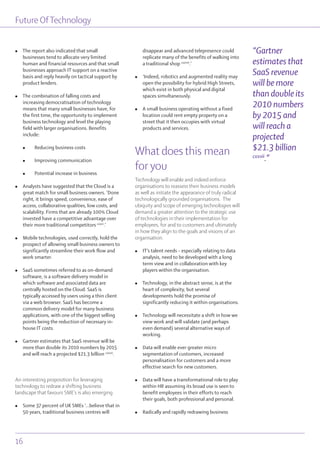 Future OfTechnology
16
l The report also indicated that small
businesses tend to allocate very limited
human and financial resources and that small
businesses approach IT support on a reactive
basis and reply heavily on tactical support by
product lenders.
l The combination of falling costs and
increasing democratisation of technology
means that many small businesses have, for
the first time, the opportunity to implement
business technology and level the playing
field with larger organisations. Benefits
include:
l Reducing business costs
l Improving communication
l Potential increase in business
l Analysts have suggested that the Cloud is a
great match for small business owners. ’Done
right, it brings speed, convenience, ease of
access, collaborative qualities, low costs, and
scalability. Firms that are already 100% Cloud
invested have a competitive advantage over
their more traditional competitors cxxvi
.’
l Mobile technologies, used correctly, hold the
prospect of allowing small business owners to
significantly streamline their work flow and
work smarter.
l SaaS sometimes referred to as on-demand
software, is a software delivery model in
which software and associated data are
centrally hosted on the Cloud. SaaS is
typically accessed by users using a thin client
via a web browser. SaaS has become a
common delivery model for many business
applications, with one of the biggest selling
points being the reduction of necessary in-
house IT costs.
l Gartner estimates that SaaS revenue will be
more than double its 2010 numbers by 2015
and will reach a projected $21.3 billion cxxvii
.
An interesting proposition for leveraging
technology to redraw a shifting business
landscape that favours SME’s is also emerging
l Some 37 percent of UK SMEs ‘...believe that in
50 years, traditional business centres will
disappear and advanced telepresence could
replicate many of the benefits of walking into
a traditional shop cxxviii
.’
l ‘Indeed, robotics and augmented reality may
open the possibility for hybrid High Streets,
which exist in both physical and digital
spaces simultaneously.
l A small business operating without a fixed
location could rent empty property on a
street that it then occupies with virtual
products and services.
What does this mean
for you
Technology will enable and indeed enforce
organisations to reassess their business models
as well as initiate the appearance of truly radical
technologically grounded organisations. The
ubiquity and scope of emerging technologies will
demand a greater attention to the strategic use
of technologies in their implementation for
employees, for and to customers and ultimately
in how they align to the goals and visions of an
organisation.
l IT’s talent needs – especially relating to data
analysis, need to be developed with a long
term view and in collaboration with key
players within the organisation.
l Technology, in the abstract sense, is at the
heart of complexity, but several
developments hold the promise of
significantly reducing it within organisations.
l Technology will necessitate a shift in how we
view work and will validate (and perhaps
even demand) several alternative ways of
working.
l Data will enable ever greater micro
segmentation of customers, increased
personalisation for customers and a more
effective search for new customers.
l Data will have a transformational role to play
within HR assuming its broad use is seen to
benefit employees in their efforts to reach
their goals, both professional and personal.
l Radically and rapidly redrawing business
“Gartner
estimates that
SaaS revenue
will be more
than double its
2010 numbers
by 2015 and
will reach a
projected
$21.3 billion
cxxvii
.”
 
