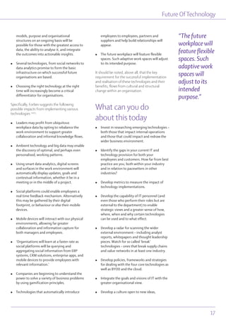 Future OfTechnology
17
models, purpose and organisational
structures on an ongoing basis will be
possible for those with the greatest access to
data, the ability to analyse it, and integrate
the outcomes into actionable insights.
l Several technologies, from social networks to
data analytics promise to form the basic
infrastructure on which successful future
organisations are based.
l Choosing the right technology at the right
time will increasingly become a critical
differentiator for organisations.
Specifically, Forbes suggests the following
possible impacts from implementing various
technologies cxxix
:
l Leaders may profit from ubiquitous
workplace data by opting to rebalance the
work environment to support greater
collaboration and informal knowledge flows.
l Ambient technology and big data may enable
the discovery of optimal, and perhaps even
personalised, working patterns.
l Using smart data analytics, digital screens
and surfaces in the work environment will
automatically display updates, goals and
contextual information, whether it be in a
meeting or in the middle of a project.
l Social platforms could enable employees a
real time feedback mechanism. Alternatively
this may be gathered by their digital
footprint, or behaviour or else their mobile
devices.
l Mobile devices will interact with our physical
environments, allowing far greater
collaboration and information capture for
both managers and employees.
l ‘Organisations will learn at a faster rate as
social platforms will be querying and
aggregating social information from ERP
systems, CRM solutions, enterprise apps, and
mobile devices to provide employees with
relevant information.’
l Companies are beginning to understand the
power to solve a variety of business problems
by using gamification principles.
l Technologies that automatically introduce
employees to employees, partners and
suppliers and help build relationships will
appear.
l The future workplace will feature flexible
spaces. Such adaptive work spaces will adjust
to its intended purpose.
It should be noted, above all, that the key
requirement for the successful implementation
and realisation of these technologies and their
benefits, flows from cultural and structural
change within an organisation.
What can you do
about this today
l Invest in researching emerging technologies –
both those that impact internal operations
and those that could impact and redraw the
wider business environment.
l Identify the gaps in your current IT and
technology provision for both your
employees and customers. How far from best
practice are you, both within your industry
and in relation to pacesetters in other
industries?
l Develop metrics to measure the impact of
technology implementations.
l Develop the capability of IT personnel (and
even those who perform their roles but are
external to the department) to enable
strategic views and a greater sense of how,
where, when and why certain technologies
can be used and to what effect.
l Develop a radar for scanning the wider
external environment – including analyst
reports, whitepapers and thought leadership
pieces. Watch for so called ‘break’
technologies – ones that break supply chains
and value networks in at least one industry.
l Develop policies, frameworks and strategies
for dealing with the four core technologies as
well as BYOD and the cloud.
l Integrate the goals and visions of IT with the
greater organisational view.
l Develop a culture open to new ideas,
“The future
workplace will
feature flexible
spaces. Such
adaptive work
spaces will
adjust to its
intended
purpose.”
 