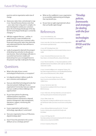 Future OfTechnology
18
practices and an organisation wide view of
change.
l Assess your value chain, and attempt to map
it out. Harvard Business Review notes that
‘...your value chain is big and it’s complex. It’s
been developed to satisfy your customers
given the technological landscape of the day.
But the technological landscape is constantly
changing cxxx
.’
l HBR also suggests that you ‘...outline, in
detail, how you create and deliver the
products and services your customers value.
Know each step up the value chain distinctly
and understand that the chain will have to
evolve over time.’
l Lastly, be prepared to deal with the prospect
of deciding how and when to disrupt your
own business. New technologies will usher in
successful new business models and
backcasting from your envisaged future to
the present may help in taking the first step.
Questions
l What is the state of your current
technological infrastructure, or ecosystem?
l Is it aligned and does it deliver results for
your customers and employees?
l Have you identified technological trends that
may soon present challenges for your
organisation? Conversely, have you explored
how you could turn these challenges into
opportunities?
l Do you have policies for planning,
software/systems acquisition,
software/systems maintenance, disposal,
systems management, data management,
operations, support, monitoring and
evaluation cxxxi
?
l Is your organisation well versed in
technology, especially at C-suite levels?
l Does your organisation have an IT/Business
aligned strategic plan?
l Does IT have the potential or the current
ability to act as a strategic partner?
l What are the roadblocks in your organisation
to successfully implementing technologies
that may benefit you.
l Do you have an agile organisational culture
that can handle rapid change?
References
i Source: Internet World Stats, 2013
http://www.internetworldstats.com/emarketing.htm
ii Source: Anson Alex, 2012 http://ansonalex.com/technology/modern-
communications-good-bad-society/
iii Source: MIT Technology Review, 2013
http://www.technologyreview.com/businessreport/making-money-in-
mobile/
iv Source: International Telecommunication Union, 2013
https://www.itu.int/net/pressoffice/press_releases/2013/05.aspx
v Source: NewYork Daily News, 2-12 http://www.nydailynews.com/life-
style/addicted-phones-84-worldwide-couldn-single-day-mobile-device
-hand-article-1.1137811
vi Source: Economist Intelligence Unit, management Thinking, 2013
http://www.managementthinking.eiu.com/sites/default/files/download
s/EIU_Humans%20&%20machines_FINAL_WEB.pdf
vii Source: The Chronicle of Higher Education, 2013
https://chronicle.com/article/Robots-Arent-the-Problem-
/138007/?cid=cr
viii Source: Pew Internet, March 2012
http://pewinternet.org/Reports/2012/Future-of-Apps-and-
Web/Overview.aspx
ix Source: Heidi Cohen, 2012 http://heidicohen.com/social-media-the-
one-thing-seventy-percent-of-brands-do-wrong-research/
x Source: ZdNet, October 2011
http://www.zdnet.com/blog/hinchcliffe/the-big-five-it-trends-of-the-
next-half-decade-mobile-social-cloud-consumerization-and-big-data/1
811
xi Source: McKinsey Global Institute pdf, July 2012, ‘The Social
Economy: Unlocking value and productivity through social
technologies.’
xii Source: USA Today, May 2012
http://www.usatoday.com/money/economy/story/2012-05-14/social-
media-economy-companies/55029088/1
xiii Source: Computing, February 2010
“Develop
policies,
frameworks
and strategies
for dealing
with the four
core
technologies
as well as
BYOD and the
cloud.”
 