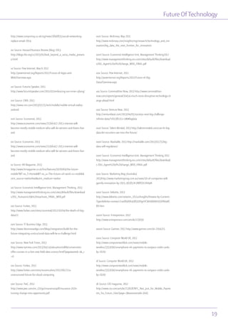 Future OfTechnology
19
http://www.computing.co.uk/ctg/news/1840835/social-networking-
replace-email-2014
xiv Source: Harvard Business Review (blog) 2013
http://blogs.hbr.org/cs/2013/01/look_beyond_a_socia_media_presenc
e.html
xv Source: Pew Internet, March 2012
http://pewinternet.org/Reports/2012/Future-of-Apps-and-
Web/Overview.aspx
xvi Source: Futurist Speaker, 2011
http://www.futuristspeaker.com/2011/02/embracing-our-inner-cyborg/
xvii Source: CNN, 2013
http://www.cnn.com/2013/02/25/tech/mobile/mobile-virtual-reality-
android
xviii Source: Economist, 2013
http://www.economist.com/news/21566417-2013-internet-will-
become-mostly-mobile-medium-who-will-be-winners-and-losers-live-
and
xix Source: Economist, 2013
http://www.economist.com/news/21566417-2013-internet-will-
become-mostly-mobile-medium-who-will-be-winners-and-losers-live-
and
xx Source: HR Magazine, 2013
http://www.hrmagazine.co.uk/hro/features/1076069/the-future-
mobile?WT.rss_f=Home&WT.rss_a=The+future+of+work+is+mobile&
utm_source=twitterfeed&utm_medium=twitter
xxi Source: Economist Intelligence Unit, Management Thinking, 2013
http://www.managementthinking.eiu.com/sites/default/files/download
s/EIU_Humans%20&%20machines_FINAL_WEB.pdf
xxii Source: Forbes, 2013
http://www.forbes.com/sites/ciocentral/2012/10/04/the-death-of-big-
data/2/
xxiii Source: IT Business Edge, 2013
http://www.itbusinessedge.com/blogs/integration/build-for-the-
future-integrating-unstructured-data-will-be-a-challenge.html
xxiv Source: NewYork Times, 2013
http://www.nytimes.com/2013/04/14/education/edlife/universities-
offer-courses-in-a-hot-new-field-data-science.html?pagewanted=1&_r
=0
xxv Source: Forbes, 2012
http://www.forbes.com/sites/reuvencohen/2012/06/22/a-
unstructured-future-for-cloud-computing
xxvi Source: PwC, 2012
http://www.pwc.com/en_GX/gx/insurance/pdf/insurance-2020-
turning-change-into-opportunity.pdf
xxvii Source: McKinsey, May 2011
http://www.mckinsey.com/insights/mgi/research/technology_and_inn
ovation/big_data_the_next_frontier_for_innovation
xxviii Source: Economist Intelligence Unit, Management Thinking2012
http://www.managementthinking.eiu.com/sites/default/files/download
s/EIU_Agent%20of%20change_WEB_FINAL.pdf
xxix Source: Pew Internet, 2012
http://pewinternet.org/Reports/2012/Future-of-Big-
Data/Overview.aspx
xxx Source: Commodities Now, 2013 http://www.commodities-
now.com/reports/general/10454-much-more-disruptive-technology-ch
ange-ahead.html
xxxi Source: Venture Beat, 2013
http://venturebeat.com/2013/04/05/societys-next-big-challenge-
infinite-data/?sf11381111=1#b#bigdata
xxxii Source: Talent Minded, 2013 http://talentminded.com/can-hr-big-
data-let-recruiters-see-into-the-future/
xxxiii Source: Mashable, 2013 http://mashable.com/2013/02/25/big-
data-self-regulation/
xxxiv Source: Economist Intelligence Unit, Management Thinking 2012
http://www.managementthinking.eiu.com/sites/default/files/download
s /EIU_Agent%20of%20change_WEB_FINAL.pdf
xxxv Source: Marketing Mag (Australia)
2013http://www.marketingmag.com.au/news/50-of-companies-will-
gamify-innovation-by-2015-36581/#.UW8SXLXh0qN
xxxvi Source: Deloitte, 2013
http://www.deloitte.com/view/en_US/us/Insights/Browse-by-Content-
Type/deloitte-review/c7cee86d96498310VgnVCM1000001956f00aRC
RD.htm
xxxvii Source: Entrepreneur, 2012
http://www.entrepreneur.com/article/223039
xxxviii Source: Gartner, 2012 http://www.gartner.com/id=2164215
xxxix Source: Computer World UK, 2012
http://www.computerworlduk.com/news/mobile-
wireless/3351690/smartphone-nfc-payments-to-outpace-credit-cards-
by-2020/
xl Source: Computer World UK, 2012
http://www.computerworlduk.com/news/mobile-
wireless/3351690/smartphone-nfc-payments-to-outpace-credit-cards-
by-2020/
xli Source: CIO magazine, 2012
http://www.cio.com/article/713618/NFC_Not_Just_for_Mobile_Payme
nts_Six_Future_Uses?page=3&taxonomyId=3045
 
