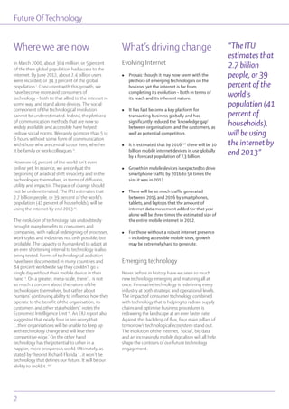 Future OfTechnology
In March 2000, about 304 million, or 5 percent
of the then global population had access to the
internet. By June 2012, about 2.4 billion users
were recorded, or 34.3 percent of the global
population i
. Concurrent with this growth, we
have become more avid consumers of
technology – both to that allied to the internet in
some way, and stand alone devices. The social
component of the technological revolution
cannot be underestimated. Indeed, the plethora
of communication methods that are now so
widely available and accessible have helped
redraw social norms. We rarely go more than 5 or
6 hours without some form of communication
with those who are central to our lives, whether
it be family or work colleagues ii
.
However 65 percent of the world isn’t even
online yet. In essence, we are only at the
beginning of a radical shift in society and in the
technologies themselves, in terms of diffusion,
utility and impactiii. The pace of change should
not be underestimated. The ITU estimates that
2.7 billion people, or 39 percent of the world’s
population (41 percent of households), will be
using the internet by end 2013 iv
.
The evolution of technology has undoubtedly
brought many benefits to consumers and
companies, with radical redesigning of processes,
work styles and industries not only possible, but
probable. The capacity of humankind to adapt at
an ever shortening interval to technology is also
being tested. Forms of technological addiction
have been documented in many countries and
84 percent worldwide say they couldn’t go a
single day without their mobile device in their
hand v
. On a greater, meta-scale, there’... is not
so much a concern about the nature of the
technologies themselves, but rather about
humans’ continuing ability to influence how they
operate to the benefit of the organisation, its
customers and other stakeholders,’ notes the
Economist Intelligence Unit vi
. An EIU report also
suggested that nearly four in ten worry that
‘...their organisations will be unable to keep up
with technology change and will lose their
competitive edge.’ On the other hand
technology has the potential to usher in a
happier, more prosperous world. Ultimately, as
stated by theorist Richard Florida ‘...it won’t be
technology that defines our future. It will be our
ability to mold it. vii
’
What’s driving change
Evolving Internet
l Prosaic though it may now seem with the
plethora of emerging technologies on the
horizon, yet the internet is far from
completing its evolution – both in terms of
its reach and its inherent nature.
l It has fast become a key platform for
transacting business globally and has
significantly reduced the ‘knowledge gap’
between organisations and the customers, as
well as potential competitors.
l It is estimated that by 2016 viii
there will be 10
billion mobile internet devices in use globally
by a forecast population of 7.3 billion.
l Growth in mobile devices is expected to drive
smartphone traffic by 2016 to 50 times the
size it was in 2012.
l There will be so much traffic generated
between 2015 and 2016 by smartphones,
tablets, and laptops that the amount of
internet data movement added for that year
alone will be three times the estimated size of
the entire mobile internet in 2012.
l For those without a robust internet presence
– including accessible mobile sites, growth
may be extremely hard to generate.
Emerging technology
Never before in history have we seen so much
new technology emerging and maturing all at
once. Innovative technology is redefining every
industry at both strategic and operational levels.
The impact of consumer technology combined
with technology that is helping to redraw supply
chains and optimise business procedures is
redrawing the landscape at an ever faster rate.
Against this backdrop of flux, four main pillars of
tomorrow’s technological ecosystem stand out.
The evolution of the internet, ‘social’, big data
and an increasingly mobile digitalism will all help
shape the contours of our future technology
engagement.
“The ITU
estimates that
2.7 billion
people, or 39
percent of the
world’s
population (41
percent of
households),
will be using
the internet by
end 2013”
Where we are now
Future OfTechnology
2
 