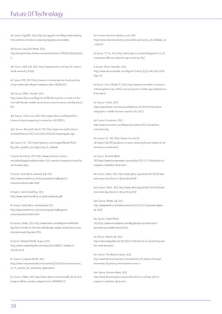 Future OfTechnology
20
xlii Source: GigaOM, 2013 http://pro.gigaom.com/blog/understanding-
the-symbiosis-of-cloud-computing-big-data-and-mobile/
xliii Source: Lang Tech News, 2013
http://langtechnews.hivefire.com/articles/share/278608/?sf10453403=
1
xliv Source: AME Info, 2012 http://www.ameinfo.com/top-10-reasons-
cloud-network-317499
xlv Source: CIO, 2012 http://www.cio.in/news/gartner-cloud-putting-
crimp-traditional-software-hardware-sales-284692012
xlvi Source: ZdNet, October 2011
http://www.zdnet.com/blog/hinchcliffe/the-big-five-it-trends-of-the-
next-half-decade-mobile-social-cloud-consumerization-and-big-data/1
811
xlvii Source: Zdnet, June 2012 http://www.zdnet.com/blog/btl/the-
future-of-cloud-computing-9-trends-for-2012/80511
xlviii Source: Microsoft, March 2012 http://www.microsoft.com/en-
us/news/features/2012/mar12/03-05CloudComputingJobs.aspx
xlix Source: CSC, 2012 http://www.csc.com/insights/flxwd/78931-
big_data_growth_just_beginning_to_explode
l Source: Accenture, 2011 http://www.accenture.com/us-
en/outlook/pages/outlook-online-2011-new-era-innovation-cloud-fut
ure-business.aspx
li Source: Trend Micro, retrieved July 2012
http://www.trendmicro.com/us/enterprise/challenges/it-
consumerization/index.html
lii Source: Sami Consulting, 2011
http://www.samiconsulting.co.uk/4insafehands.pdf
liii Source: Trend Micro, retrieved July 2012
http://www.trendmicro.com/us/enterprise/challenges/it-
consumerization/index.html
liv Source: ZdNet, 2011 http://www.zdnet.com/blog/hinchcliffe/the-
big-five-it-trends-of-the-next-half-decade-mobile-social-cloud-consu
merization-and-big-data/1811
lv Source: Network World, August 2012
http://www.networkworld.com/news/2012/080812-shadow-it-
261502.html
lvi Source: Computer World, 2011
http://www.computerworld.com/s/article/9219149/Consumerization_
of_IT_Lessons_for_enterprise_applications
lvii Source: ZdNet, 2012 http://www.zdnet.com/eventually-90-of-tech-
budgets-will-be-outside-it-departments-7000006577/
lviii Source: Internet Evolution, June 2010
http://www.internetevolution.com/author.asp?section_id=466&doc_id
=193218
lix Source: IT Pro, 2013 http://www.itpro.co.uk/645640/gartner-25-of-
enterprises-will-use-corporate-app-stores-by-2017
lx Source: Silicon Republic, 2013
http://www.siliconrepublic.com/digital-21/item/32351-dif13-by-2020-
50pc-of/
lxi Source: Fierce Mobile IT, 2013 http://www.fiercemobileit.com/press-
releases/gartner-says-2016-more-50-percent-mobile-apps-deployed-wi
ll-be-hybrid
lxii Source: Forbes, 2012
http://www.forbes.com/sites/markfidelman/2012/05/02/the-latest-
infographics-mobile-business-statistics-for-2012/
lxiii Source: Economist, 2012
http://www.economist.com/blogs/schumpeter/2012/11/additive-
manufacturing
lxiv Source: V3, 2013 http://www.v3.co.uk/v3-
uk/news/2240328/sainsbury-s-it-team-assessing-future-impact-of-3d-
printing-on-retail-sector
lxv Source: Business Week,
2013http://www.businessweek.com/articles/2012-12-21/fords-gift-to-
engineers-makerbot-3d-printers
lxvi Source: 3Ders, 2012 http://www.3ders.org/articles/20120318-abn-
amro-sees-big-future-in-3d-printing.html
lxvii Source: 3Ders, 2012 http://www.3ders.org/articles/20120318-abn-
amro-sees-big-future-in-3d-printing.html
lxviii Source: Wired, July 2012
http://www.wired.co.uk/news/archive/2012-07/12/3d-printed-plane-
by-2050
lxix Source: Smart Planet,
2012http://www.smartplanet.com/blog/design-architecture/in-
denmark-a-printable-house/6130
lxx Source: Impact Lab, 2013
http://www.impactlab.net/2013/02/12/the-future-of-3d-printing-and-
the-retail-business/
lxxi Source: The Machine Starts, 2013
http://www.themachinestarts.com/read/2013-02-wheres-the-beef-
horsemeat-3d-printing-end-food-we-know-it
lxxii Source: Business Week, 2012
http://www.businessweek.com/articles/2012-12-21/fords-gift-to-
engineers-makerbot-3d-printers
 