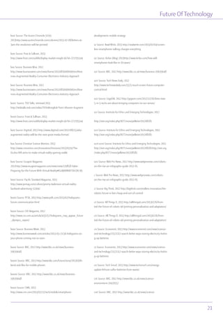 Future OfTechnology
21
lxxiii Source: The Austin Chronicle (USA)
2013http://www.austinchronicle.com/columns/2013-02-08/letters-at-
3am-the-revolution-will-be-printed/
lxxiv Source: frost & Sullivan, 2013
http://www.frost.com/sublib/display-market-insight.do?id=272795544
lxxv Source: Business Wire, 2012
http://www.businesswire.com/news/home/20120816006090/en/Reve
nues-Augmented-Reality-Consumer-Electronics-Industry-Approach
lxxvi Source: Business Wire, 2012
http://www.businesswire.com/news/home/20120816006090/en/Reve
nues-Augmented-Reality-Consumer-Electronics-Industry-Approach
lxxvii Source: TED Talks, retrieved 2013
http://tedxtalks.ted.com/video/TEDxMongKok-Tomi-Ahonen-Augment
lxxviii Source: Frost & Sullivan, 2013
http://www.frost.com/sublib/display-market-insight.do?id=272795544
lxxix Source: Digitizd, 2013 http://www.digitizd.com/2012/08/15/why-
augmented-reality-will-be-the-next-great-media-format/
lxxx Source: Christian Science Monitor, 2013
http://www.csmonitor.com/Innovation/Horizons/2013/0319/The-
Oculus-Rift-aims-to-make-virtual-reality-gaming-viable
lxxxi Source: Escapist Magazine,
2012http://www.escapistmagazine.com/news/view/119858-Valve-
Preparing-for-the-Future-With-Virtual-Reality#K1zBJBRR0KY1hCOK.99
lxxxii Source: Pacific Standard Magazine, 2013
http://www.psmag.com/culture/jeremy-bailenson-virtual-reality-
facebook-advertising-51304/
lxxxiii Source: PFSK, 2013 http://www.psfk.com/2013/02/holograms-
future-communication.html
lxxxiv Source: CIO Magazine, 2012
http://www.cio.com.au/article/433257/holograms_may_appear_future
_olympics_report/
lxxxv Source: Business Week, 2013
http://www.businessweek.com/articles/2013-03-21/3d-holograms-on-
your-phone-coming-not-so-soon
lxxxvi Source: BBC, 2012 http://www.bbc.co.uk/news/business-
19639048
lxxxvii Source: BBC, 2013 http://www.bbc.com/future/story/20130306-
bend-and-flex-for-mobile-phones
lxxxviii Source: BBC, 2012 http://www.bbc.co.uk/news/business-
19639048
lxxxix Source: CNN, 2013
http://www.cnn.com/2013/02/21/tech/mobile/smartphone-
developments-mobile-strategy
xc Source: Read Write, 2013 http://readwrite.com/2013/02/04/screen-
less-smartphones-talking-changes-everything
xci Source: Kirfan (blog) 2013http://www.kirfan.com/how-will-
smartphones-look-like-in-10-years/
xcii Source: BBC, 2012 http://www.bbc.co.uk/news/business-19639048
xciii Source: Tech News Daily, 2012
http://www.technewsdaily.com/5575-touch-screen-future-computer-
control.html
xciv Source: GigaOM, 2012 http://gigaom.com/2012/12/16/ibms-new-
5-in-5-techs-are-about-bringing-computers-to-our-senses/
xcv Source: Institute for Ethics and Emerging Technologies, 2012
http://ieet.org/index.php/IEET/more/pelletier201208181
xcvi Source: Institute for Ethics and Emerging Technologies, 2012
http://ieet.org/index.php/IEET/more/pelletier201208181
xcvii xcviii Source: Institute for Ethics and Emerging Technologies, 2012
http://ieet.org/index.php/IEET/more/pelletier201208181http://ieet.org
/index.php/IEET/more/pelletier201208181
xcix Source: Web Pro News, 2012 http://www.webpronews.com/robots-
on-the-rise-an-infographic-guide-2012-05
c Source: Web Pro News, 2012 http://www.webpronews.com/robots-
on-the-rise-an-infographic-guide-2012-05
ci Source: Big Think, 2012 http://bigthink.com/endless-innovation/the-
robotic-future-is-fast-cheap-and-out-of-control
cii Source: All Things D, 2013 http://allthingsd.com/20130226/from-
ted-the-future-of-robots-4d-printing-personalization-and-adaptation/
ciii Source: All Things D, 2013 http://allthingsd.com/20130226/from-
ted-the-future-of-robots-4d-printing-personalization-and-adaptation/
civ Source: Economist, 2013 http://www.economist.com/news/science-
and-technology/21571117-search-better-ways-storing-electricity-hottin
g-up-batteries
cv Source: Economist, 2013 http://www.economist.com/news/science-
and-technology/21571117-search-better-ways-storing-electricity-hottin
g-up-batteries
cvi Source: Tech Smurf, 2013 http://www.techsmurf.com/energy-
update-lithium-sulfur-batteries-from-waste/
cvii Source: BBC, 2012 http://www.bbc.co.uk/news/science-
environment-20420557
cviii Source: BBC, 2012 http://www.bbc.co.uk/news/science-
 