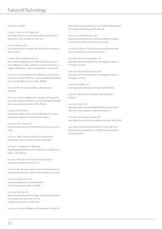 Future OfTechnology
22
environment-20420557
cix Source: Cisco, cited in PC Advisor, 2013
http://www.pcadvisor.co.uk/news/network-wifi/3435214/internet-of-
everything-to-unlock-96-trillion-by-2020-cisco/
cx Source: McKinsey, 2012
http://www.mckinsey.com/insights/high_tech_telecoms_internet/the_
social_economy
cxi Source: MIT Technology Review, 2013
http://www.technologyreview.com/view/513391/why-a-botched-it-
project-will-destroy-a-major-corporation-in-the-near-future/?utm_ca
mpaign=socialsync&utm_medium=social-post&utm_source=twitter
cxii Source: Economist Intelligence Unit, Management Thinking 2013
http://www.managementthinking.eiu.com/sites/default/files/download
s/EIU_Humans%20&%20machines_FINAL_WEB.pdf
cxiii Source: BBC, 2012 http://www.bbc.co.uk/news/business-
19639048
cxiv Source: Economist Intelligence Unit, Management Thinking 2013
http://www.managementthinking.eiu.com/sites/default/files/download
s/EIU_Humans%20&%20machines_FINAL_WEB.pdf
cxv Source: NY Times, 2012
http://thecaucus.blogs.nytimes.com/2012/08/14/advances-in-data-
storage-have-implications-for-government-surveillance/
cxvi Source: Fast Company, 2011
http://www.fastcompany.com/1802688/future-internets-here-and-its-
creepy
cxvii Source: ZdNet, 2012http://www.zdnet.com/research-the-
devalued-future-of-it-in-a-marketing-world-7000003989/
cxviii Source: The Higher Ed CIO (blog) 2012
http://blog.thehigheredcio.com/2012/01/09/future-of-it-departments-
reflects-a-new-role-of-it/
cxix Source: CIO Insight, 2013 http://www.cioinsight.com/it-
management/innovation/the-future-of-it/
cxx Source: PwC. 2012 http://www.pwc.com/us/en/advisory/customer-
impact/publications/seizing-mobility-moment-employee-part-2.jhtml
cxxi Source: Lynda Gratton, 2012
http://www.lyndagratton.com/uploads/BSR%20-
%20LG%20investigates%20the%20FOW.pdf
cxxii Source: McKinsey, 2012
https://www.mckinseyquarterly.com/High_Tech/Strategy_Analysis/Clo
uds_big_data_and_smart_assets_Ten_tech-
enabled_business_trends_to_watch_2647
cxxiii Source: Economist Intelligence Unit, Management Thinking, 2012
http://www.managementthinking.eiu.com/sites/default/files/download
s/EIU_Agent%20of%20change_WEB_FINAL.pdf
cxxiv Source: Hotspot Movement, 2010
http://www.hotspotsmovement.com/news/44/59/Interim-findings-
from-The-Future-of-Work-Research-Consortium.html
cxxv Source: Technorati, 2013 http://technorati.com/business/small-
business/article/89-of-smes-have-mastered-use/
cxxvi Source: Business Review Australia, 2012
http://www.businessreviewaustralia.com/technology/the-impact-of-
technology-in-business
cxxvii Source: Business Review Australia, 2012
http://www.businessreviewaustralia.com/technology/the-impact-of-
technology-in-business
cxxviii Source: PR Web, 2012
http://www.prweb.com/releases/2012/10/prweb9974206.htm
cxxix Source: BBC, 2013 http://www.bbc.co.uk/news/business-
20792047
cxxx Source: Forbes, 2012
http://www.forbes.com/sites/markfidelman/2012/05/24/microsofts-
view-of-the-future-workplace-is-brilliant-heres-why-2/2/
cxxxi Source: Harvard Business Review, 2012
http://blogs.hbr.org/cs/2012/01/why_break_technologies_will_ch.html
cxxxii Source: CIPA (Canada’s Association of IT Professionals), 2012
http://www.cips.ca/How-well-is-your-IT-department-positioned-for-
the-future-Nov2012
 