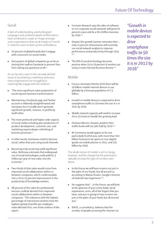 Future OfTechnology
Social
A lack of understanding, poorly designed
campaigns and a hitherto dearth of ROI metrics
have combined to create an image amongst
some organisations that social simply isn’t worth
it. Statistics seem to back up this ambivalence.
l 70 percent of global brands don’t engage
with consumers on social media.
l One quarter of global companies go as far as
closing their wall on Facebook to prevent fans
from asking any questions at all ix
.
As can be seen, even in the narrowly defined
sense of social being a marketing extension,
many organisations are struggling to
meaningfully engage with the medium.
l ‘The more significant value proposition of
social requires business transformation.
l Maintaining a Facebook page and Twitter
account is relatively straightforward and
necessary, but it usually won’t generate
significant growth, revenue, or profits by
itself either.
l The more profound and higher order aspects
of social media including peer production of
product development, customer care, and
marketing require deeper rethinking of
business processes x
.’
l In other words, businesses need to become
social, rather than just using social channels.
l Becoming truly social may yield significant
value. McKinsey estimates that widespread
use of social technologies could yield $1.3
trillion per year of new value into the
economy xi
.
l Two-thirds of that value would come from
improved social collaboration within or
between companies, which could translate
into a 20 to 25 percent improvement in the
productivity of knowledge workers.
l 98 percent of the value for professional
services could be derived from improved
social collaboration within or between
companies. ‘The industries with the highest
percentage of interactions workers have the
highest spread of profits per employee,’
notes Michael Chui, one of the authors of the
report.
l Forrester Research says the sales of software
to run corporate social networks will grow 61
percent a year and be a $6.4 billion business
by 2016 xii
.
l Despite this growth Gartner estimates that ‘…
only 25 percent of businesses will routinely
use social network analysis to improve
performance and productivity through 2015
xiii
.’
l The ROI of social technology becomes
positive when 15 to 20 percent of workers are
using it notes Harvard Business Review xiv
.
Mobile
l Ciscoxv estimates that by 2016 there will be
10 billion mobile internet devices in use
globally by a forecast population of 7.3
billion.
l Growth in mobile devices is expected to drive
smartphone traffic to 50 times the size it is in
2012 by 2016.
l Mobile network capacity will need to increase
20 to 25 times to handle the growing load.
l Chinese telecom, Huawei, predicts their
traffic levels will rise 500-fold by 2020 xvi
.
l M-Commerce would appear to be one
particularly fruitful area, with more than $10
billion forecast to be spent on non-digital
goods via mobile phones in 2012, and $31
billion by 2016.
The whole notion of mobile is set to change
however, and this change has the potential to
radically increase the type of numbers seen
above.
l In the future we will have screens not just in
the palm of our hands, but all around us,
according to Matias Duarte, Google’s Director
of Android User Experience xvii
.
l He suggests that ‘...in the future, we will look
at the gestures of your entire body, facial
expressions, arms, all of the fingers that you
have, and you’re going to have screens not
just in the palm of your hand, but all around
you.’
l IDATE, a consultancy, believes that the
number of people accessing the internet via
“Growth in
mobile devices
is expected to
drive
smartphone
traffic to 50
times the size
it is in 2012 by
2016”
Future OfTechnology
3
 
