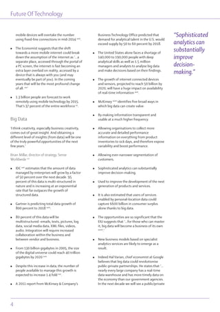 mobile devices will overtake the number
using fixed-line connections in mid-2014 xviii
.
l The Economist suggests that the shift
towards a more mobile internet could break
down the assumption of the internet as ‘...a
separate place, accessed through the portal of
a PC screen, the internet is fast becoming an
extra layer overlaid on reality, accessed by a
device that is always with you (and may
eventually be part of you). In the coming
years that will be the most profound change
of all. xix
’
l 1.3 billion people are forecast to work
remotely using mobile technology by 2015.
That’s 37 percent of the entire workforce xx
.
Big Data
‘I think creativity, especially business creativity,
comes out of great insight. And obtaining a
different level of insights (from data) will be one
of the truly powerful opportunities of the next
few years.’
Brian Millar, director of strategy, Sense
Worldwide xxi
l IDC xxii
estimates that the amount of data
managed by enterprises will grow by a factor
of 50 percent over the next decade. 95
percent of this data is multi-structured in
nature and is increasing at an exponential
rate that far outpaces the growth of
structured data.
l Gartner is predicting total data growth of
800 percent to 2018 xxiii
.
l 80 percent of this data will be
multistructured -emails, texts, pictures, log
data, social media data, XML files, videos,
audio. Integration will require increased
collaboration within the business and
between vendor and business.
l From 130 billion gigabytes in 2005, the size
of the digital universe could reach 40 trillion
gigabytes by 2020 xxiv
l Despite this increase in data, the number of
people available to manage this growth is
expected to increase 1.4 fold xxv
.
l A 2011 report from McKinsey & Company’s
Business Technology Office predicted that
demand for analytical talent in the U.S. would
exceed supply by 50 to 60 percent by 2018.
l The United States alone faces a shortage of
140,000 to 190,000 people with deep
analytical skills as well as 1.5 million
managers and analysts to analyse big data
and make decisions based on their findings.
l The growth of internet connected devices
and sensors, projected to reach 50 billion by
2020, will have a huge impact on availability
of real-time information xxvi
.
l McKinsey xxvii
identifies five broad ways in
which big data can create value.
l By making information transparent and
usable at a much higher frequency.
l Allowing organisations to collect more
accurate and detailed performance
information on everything from product
inventories to sick days, and therefore expose
variability and boost performance.
l Allowing ever-narrower segmentation of
customers.
l Sophisticated analytics can substantially
improve decision-making.
l Used to improve the development of the next
generation of products and services.
l It is also estimated that users of services
enabled by personal-location data could
capture $600 billion in consumer surplus
alone thanks to big data.
l The opportunities are so significant that the
EIU suggests that ‘...for those who can master
it, big data will become a business of its own
xxviii
.’
l New business models based on specialist
analytics services are likely to emerge as a
result.
l Indeed Hal Varian, chief economist at Google
believes that big data could revolutionise
public-private partnerships. He states that ‘…
nearly every large company has a real-time
data warehouse and has more timely data on
the economy than our government agencies.
In the next decade we will see a public/private
Future OfTechnology
4
“Sophisticated
analytics can
substantially
improve
decision-
making.”
 