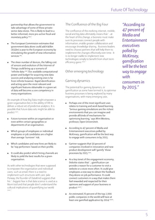 partnership that allows the government to
take advantage of some of these private-
sector data stores. This is likely to lead to a
better informed, more pro-active fiscal and
monetary policy xxix
.’
l The European Commission estimates that
government data alone could add €40bn
($55bn) a year to the European economy by
stimulating the growth of new information
services xxx
.
l The sheer number of devices, the falling cost
of sensors and evolution of the Internet of
Things could bring up a scenario of
‘infinite data xxxi
.’Our available computational
power and budget for acquiring new data
sources and analysing existing ones is far
from infinite however. Rapid identification
and acting upon the most relevant and
significant features obtainable in a given set
of data will become a core competency in
many organisations.
An example of how Big Data might empower a
given organisation lies in the ability of HR to
deliver a robust set of predictive analytics. It is
possible that future data sets might be able to
predict xxxii
:
l Future turnover within an organisation or
even within certain geographies or
departments of an organisation.
l Which groups of employees or individual
employees or job candidates are a higher
than average ‘turnover’ risk.
l Which candidates and new hires are likely to
be ‘top performers’ based on their profile.
l It could also predict which hiring channels are
likely to yield the best results for a given
organisation.
As with other technologies that were supposed
to empower the organisation and individual
users, such as email, there is a need to
implement such structures with care. Jake
Porway, the founder of DataKind suggests that
his ‘...biggest fear is that data science is used as a
blunt tool and that people don’t understand the
cultural implications of quantifying our world
xxxiii
.’
The Confluence of the Big Four
The confluence of the evolving internet, mobile,
social and big data ultimately means that ‘...at
the heart of this change, a business must make
sure its processes connect people with
information, enable greater collaboration and
encourage knowledge sharing. Business leaders
need to choose partners that will help them to
implement the changes effectively over time. It
is no longer viable to implement new
technologies simply to benefit from short term
efficiency gains xxxiv
.’
Other emerging technology
Gaming dynamics
The potential for gaming dynamics, or
gamification as some have termed it, to optimise
business processes is being explored by many
organisations, with many emerging uses.
l Perhaps one of the most significant uses
relates to training and work based learning.
‘Serious gaming simulations are the richest
environments that you can imagine and
provide all kinds of mechanisms for
optimising learning,’ says Wim Westera,
professor, Open Universiteit.
l According to 47 percent of Media and
Entertainment executives polled by
McKinsey, gamification will be the best way
to engage with consumers in by 2015.
l Gartner suggests that 50 percent of
companies involved in innovation and new
product development will ‘gamify’ those
processes by 2015 xxxv
.
l As a key tenet of the engagement economy,
Deloitte states that ‘…gamification can
provide a reason for a customer to visit a
website or a store more often. It could give
employees a new way to obtain the feedback
they desire on job performance. It could
connect customers in a way that makes them
feel rewarded and respected for their
opinions and support of your business or
product xxxvi
.’
l An estimated 70 percent of the top 2,000
public companies in the world will have at
least one gamified application by 2014 xxxvii
.
Future OfTechnology
5
“According to
47 percent of
Media and
Entertainment
executives
polled by
McKinsey,
gamification
will be the best
way to engage
with
consumers in
by 2015.”
 