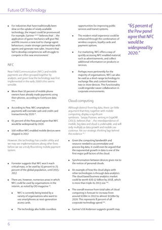 Future OfTechnology
6
l For industries that have traditionally been
slow on the uptake of newly available
technology, the impact could be pronounced.
For example, Gartner xxxviii
believes that ‘...the
application of game mechanics will give P&C
and life insurers a new tool to change agent
behaviours, create stronger partnerships with
agents and generate new sales. Insurers that
fail to develop competencies will struggle to
compete in this new environment.’
NFC
Near Field Communication (NFC) and mobile
payments are often grouped together by
analysts, and given how the technology was first
implemented in the early 2000’s this seems
sensible.
l More than 10 percent of mobile phone
owners have already made payments using
their phones, according to ComScore data
xxxix
.
l According to Pew, NFC smartphone
payments will overtake cash and credit card
transactions by 2020 xl
.
l 65 percent of the Pew panel agree that NFC
would be widespread by 2020.
l 100 million NFC-enabled mobile devices were
shipped in 2012
However, the technology has a wider utility and
we may see implementations along other lines
before we see a truly flourishing mobile payment
system.
l Forrester suggests that NFC won’t reach
critical mass, or be used by 15 percent to 25
percent of the global population, until 2015-
2017.
l There are, however, numerous areas in which
NFC could be used by organisations in the
interim, as noted by CIO magazine xli
.
l NFC is currently being tested by a
variety of organisations who want to
use smartphones as next-generation
access cards.
l The technology also holds countless
opportunities for improving public
services and transit systems.
l The modern retail experience could be
enhanced through the combination of
wireless coupons, loyalty cards and
payment options.
l For marketing, NFC offers a way of
quickly accessing NFC-enabled material,
such as advertisements, and collect
additional information on products or
services.
l Perhaps more pertinently for the
majority of organisations, NFC can also
be used as a short-range technology to
exchange files and content between
two or more devices. This functionality
could engender easier collaboration in
corporate environments.
Cloud computing
Although distinct from big data, there can little
argument that they, together with mobile
computing, display a significant
symbiosis. Sanjay Poonen, writing in GigaOM
(2013), believes that ‘...the interdependence of
mobile, big data and cloud is undeniable, and will
only multiply as data growth and mobile use
continue. Yet our strategic thinking lags behind
the evidence xlii
.’
l Given the computing bandwidth and
resource needed to accommodate and
process big data, it could even be argued that
the exponential growth in data is one of the
first major pull factors of the cloud.
l Synchronisation between devices gives rise to
the notion of personal clouds.
l An example of how the cloud aligns with
other technologies is through data analytics.
The cloud based business analytics market
could be worth $16.52 billion by 2018, which
is more than triple its 2013 size xliii
.
l The overall revenue from total sales of cloud
computing is forecast to increase from
around $20bn in 2012 to almost $150bn by
2020. This represents 8 percent of all
corporate technology spend xliv
.
l Gartner’s Ed Anderson suggests growth may
“65 percent of
the Pew panel
agree that NFC
would be
widespread by
2020.”
 