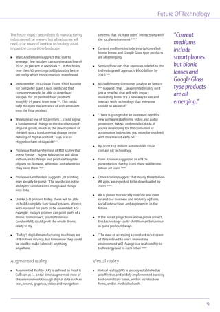 Future OfTechnology
9
The future impact beyond strictly manufacturing
industries will be uneven, but all industries will
need to be aware of how the technology could
impact the competitive landscape.
l Marc Andreessen suggests that due to
leverage, few retailers can survive a decline of
20 to 30 percent in revenues lxx
. If this holds
true then 3D printing could plausibly be the
vector by which this scenario is manifested.
l In November 2012 Dave Evans, Chief Futurist
for computer giant Cisco, predicted that
consumers would be able to download
‘recipes’ for 3D printed food products
‘roughly 15 years’ from now lxxi
. This could
help mitigate the entrance of contaminants
into the final product.
l Widespread use of 3D printers ‘...could signal
a fundamental change in the distribution of
physical goods, much as the development of
the Web was a fundamental change in the
delivery of digital content,’ says Stacey
Higginbotham of GigaOM lxxii
.
l Professor Neil Gershenfeld of MIT states that
in the future ‘…digital fabrication will allow
individuals to design and produce tangible
objects on demand, wherever and whenever
they need them lxxiii
.’
l Professor Gershenfeld suggests 3D printing
may already be passé. ‘The revolution is the
ability to turn data into things and things
into data.’
l Unlike 3-D printers today, these will be able
to build complete functional systems at once,
with no need for parts to be assembled. For
example, today’s printers can print parts of a
drone. Tomorrow’s, posits Professor
Gershenfeld, could print the whole drone,
ready to fly.
l ‘Today’s digital manufacturing machines are
still in their infancy, but tomorrow they could
be used to make (almost) anything,
anywhere. ‘
Augmented reality
l Augmented Reality (AR) is defined by Frost &
Sullivan as ‘... a real-time augmented view of
the environment through digital data such as
text, sound, graphics, video and navigation
systems that increase users’ interactivity with
the local environment lxxiv
.’
l Current mediums include smartphones but
bionic lenses and Google Glass type products
are all emerging.
l Semico forecasts that revenues related to this
technology will approach $600 billion by
2016 lxxv
.
l Michell Prunty, Consumer Analyst at Semico
lxxvi
suggests that ‘...augmented reality isn’t
just a new fad that will only impact
marketing firms. It’s a new way to see and
interact with technology that everyone
should be aware of.’
l ‘There is going to be an increased need for
new software platforms, video and audio
processors, NAND and mobile DRAM. If
you’re developing for the consumer or
automotive industries, you must be involved
with this market early on.’
l By 2020 103 million automobiles could
contain AR technology.
l Tomi Ahonen suggested in a TEDx
presentation that by 2020 there will be one
billion AR users lxxvii
.
l Other studies suggest that nearly three billion
AR apps are expected to be downloaded by
2020 lxxviii
.
l AR is poised to radically redefine and even
extend our business and mobility options,
social interactions and experiences in the
future.
l If the noted projections above prove correct,
this technology could shift human behaviour
in quite profound ways.
l ‘The ease of accessing a constant rich stream
of data related to one’s immediate
environment will change our relationship to
technology and to each other lxxix
.’
Virtual reality
l Virtual reality (VR) is already established as
an effective and widely implemented training
tool on military bases, within architecture
firms, and in medical schools.
“Current
mediums
include
smartphones
but bionic
lenses and
Google Glass
type products
are all
emerging.”
 