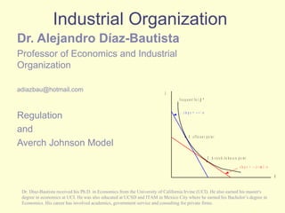 Industrial Organization Dr. Alejandro Díaz-Bautista   Professor of Economics and Industrial Organization [email_address] Regulation and Averch Johnson Model Dr. Díaz-Bautista received his Ph.D. in Economics from the University of California Irvine (UCI). He also earned his master's degree in economics at UCI. He was also educated at UCSD and ITAM in Mexico City where he earned his Bachelor’s degree in Economics. His career has involved academics, government service and consulting for private firms.  