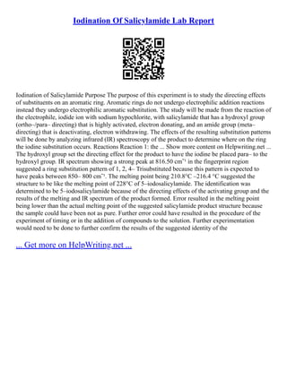 Iodination Of Salicylamide Lab Report
Iodination of Salicylamide Purpose The purpose of this experiment is to study the directing effects
of substituents on an aromatic ring. Aromatic rings do not undergo electrophilic addition reactions
instead they undergo electrophilic aromatic substitution. The study will be made from the reaction of
the electrophile, iodide ion with sodium hypochlorite, with salicylamide that has a hydroxyl group
(ortho–/para– directing) that is highly activated, electron donating, and an amide group (meta–
directing) that is deactivating, electron withdrawing. The effects of the resulting substitution patterns
will be done by analyzing infrared (IR) spectroscopy of the product to determine where on the ring
the iodine substitution occurs. Reactions Reaction 1: the ... Show more content on Helpwriting.net ...
The hydroxyl group set the directing effect for the product to have the iodine be placed para– to the
hydroxyl group. IR spectrum showing a strong peak at 816.50 cmˉ¹ in the fingerprint region
suggested a ring substitution pattern of 1, 2, 4– Trisubstituted because this pattern is expected to
have peaks between 850– 800 cmˉ¹. The melting point being 210.8°C –216.4 °C suggested the
structure to be like the melting point of 228°C of 5–iodosalicylamide. The identification was
determined to be 5–iodosalicylamide because of the directing effects of the activating group and the
results of the melting and IR spectrum of the product formed. Error resulted in the melting point
being lower than the actual melting point of the suggested salicylamide product structure because
the sample could have been not as pure. Further error could have resulted in the procedure of the
experiment of timing or in the addition of compounds to the solution. Further experimentation
would need to be done to further confirm the results of the suggested identity of the
... Get more on HelpWriting.net ...
 