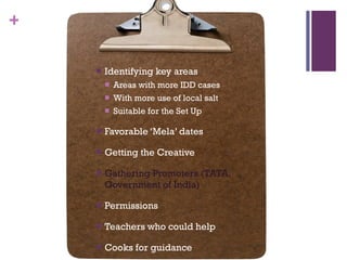 Identifying key areas Areas with more IDD cases With more use of local salt Suitable for the Set Up Favorable ‘Mela’ dates Getting the Creative  Gathering Promoters (TATA, Government of India) Permissions Teachers who could help Cooks for guidance 