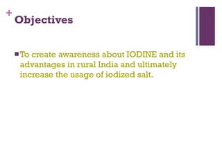 Objectives To create awareness about IODINE and its advantages in rural India and ultimately increase the usage of iodized salt. 