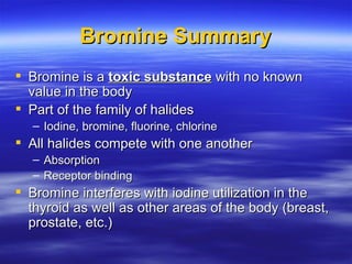 Bromine Summary <ul><li>Bromine is a  toxic substance  with no known value in the body </li></ul><ul><li>Part of the famil...