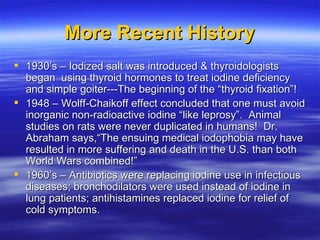 More Recent History <ul><li>1930’s – Iodized salt was introduced & thyroidologists began  using thyroid hormones to treat ...