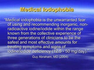 Medical Iodophobia <ul><li>“ Medical iodophobia is the unwarranted fear of using and recommending inorganic, non-radioacti...