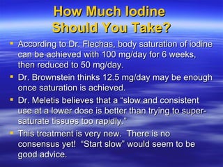 How Much Iodine  Should You Take? <ul><li>According to Dr. Flechas, body saturation of iodine can be achieved with 100 mg/...